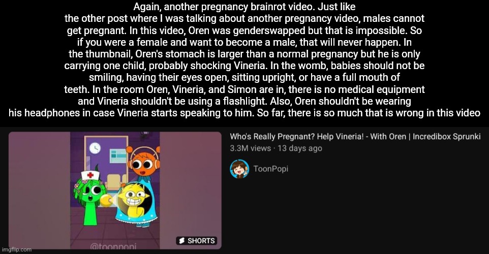 Again, another pregnancy brainrot video. Just like the other post where I was talking about another pregnancy video, males cannot get pregnant. In this video, Oren was genderswapped but that is impossible. So if you were a female and want to become a male, that will never happen. In the thumbnail, Oren's stomach is larger than a normal pregnancy but he is only carrying one child, probably shocking Vineria. In the womb, babies should not be smiling, having their eyes open, sitting upright, or have a full mouth of teeth. In the room Oren, Vineria, and Simon are in, there is no medical equipment and Vineria shouldn't be using a flashlight. Also, Oren shouldn't be wearing his headphones in case Vineria starts speaking to him. So far, there is so much that is wrong in this video | made w/ Imgflip meme maker