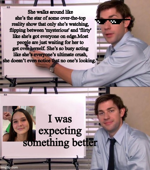Girl thinks she all that | She walks around like she’s the star of some over-the-top reality show that only she’s watching, flipping between 'mysterious' and 'flirty' like she's got everyone on edge.Most people are just waiting for her to get over herself. She’s so busy acting like she’s everyone’s ultimate crush, she doesn’t even notice that no one’s looking."; I was expecting something better | image tagged in jim halpert explains | made w/ Imgflip meme maker