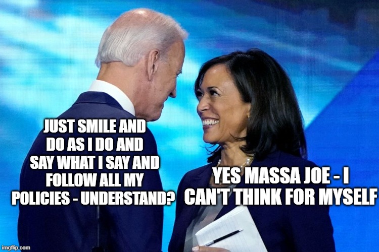 Biden Harris | JUST SMILE AND DO AS I DO AND SAY WHAT I SAY AND FOLLOW ALL MY POLICIES - UNDERSTAND? YES MASSA JOE - I CAN'T THINK FOR MYSELF | image tagged in biden harris | made w/ Imgflip meme maker