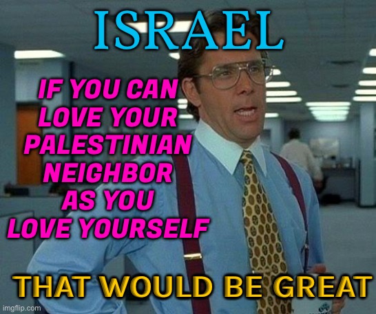 Love Your Neighbor As You Love Yourself | ISRAEL; IF YOU CAN
LOVE YOUR
PALESTINIAN
NEIGHBOR
AS YOU
LOVE YOURSELF; THAT WOULD BE GREAT | image tagged in memes,that would be great,love wins,holy bible,genocide,palestine | made w/ Imgflip meme maker