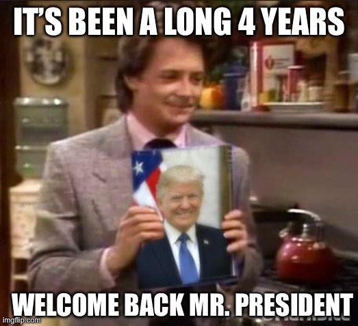 Michael J Fox loves Trump | IT’S BEEN A LONG 4 YEARS; WELCOME BACK MR. PRESIDENT | image tagged in michael j fox loves trump,maga,donald trump | made w/ Imgflip meme maker