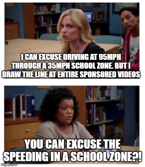 You can excuse the speeding? | I CAN EXCUSE DRIVING AT 95MPH THROUGH A 35MPH SCHOOL ZONE. BUT I DRAW THE LINE AT ENTIRE SPONSORED VIDEOS; YOU CAN EXCUSE THE SPEEDING IN A SCHOOL ZONE?! | image tagged in you can excuse racism blank | made w/ Imgflip meme maker