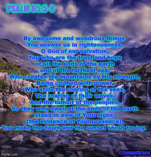 Psalm 65:5-8 | PSALM 65:5-8; By awesome and wondrous things 
You answer us in righteousness,
O God of our salvation,
You who are the trust and hope
of all the ends of the earth
and of the farthest sea;
Who creates the mountains by His strength,
Being clothed with power,
Who stills the roaring of the seas,
The roaring of their waves,
And the tumult of the peoples,
So they who dwell at the ends of the earth
stand in awe of Your signs 
[the evidence of Your presence].
You make the dawn and the sunset shout for joy. @SongofGrace | image tagged in biblical encouragement | made w/ Imgflip meme maker