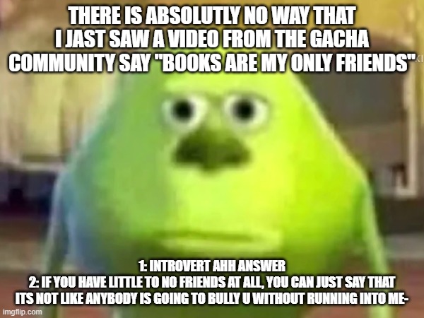 "bOoKs R mY oNlY fRwIenDS." BRUHH (this was not meant to come off sounding rude btw-) | THERE IS ABSOLUTLY NO WAY THAT I JAST SAW A VIDEO FROM THE GACHA COMMUNITY SAY "BOOKS ARE MY ONLY FRIENDS"; 1: INTROVERT AHH ANSWER
2: IF YOU HAVE LITTLE TO NO FRIENDS AT ALL, YOU CAN JUST SAY THAT
ITS NOT LIKE ANYBODY IS GOING TO BULLY U WITHOUT RUNNING INTO ME- | image tagged in introverts,bruh moment,bruhh,goofy ahh,answer,fyp | made w/ Imgflip meme maker