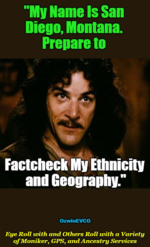 Eye . . . Services | "My Name Is San 

Diego, Montana. 

Prepare to; Factcheck My Ethnicity 

and Geography."; OzwinEVCG; Eye Roll with and Others Roll with a Variety 

of Moniker, GPS, and Ancestry Services | image tagged in memes,inigo montoya,prepare to deep-dive,claims,ridiculous,factchecks | made w/ Imgflip meme maker