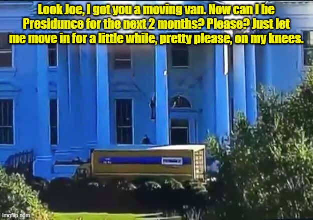 Kamala is still looking for that path to the Presidency... | Look Joe, I got you a moving van. Now can I be Presidunce for the next 2 months? Please? Just let me move in for a little while, pretty please, on my knees. | image tagged in moving van at the white house | made w/ Imgflip meme maker