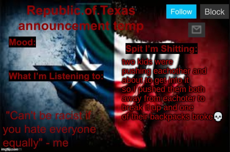 Republic of Texas announcement template (thanks celestial) | two kids were pushing eachother and about to get into it so I pushed them both away from eachoter to break it up and one of their backpacks broke💀 | image tagged in republic of texas announcement template thanks celestial | made w/ Imgflip meme maker