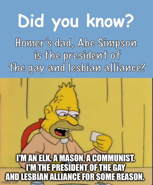 Did you know Abe Simpson is pro-LGBTQ? | Homer’s dad, Abe Simpson 
is the president of the gay and lesbian alliance? I'M AN ELK, A MASON, A COMMUNIST.
I'M THE PRESIDENT OF THE GAY AND LESBIAN ALLIANCE FOR SOME REASON. | image tagged in did you know,the simpsons,abe simpson,grandpa simpson,lgbtq | made w/ Imgflip meme maker