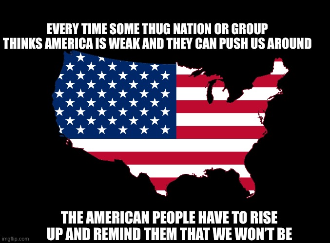 The American people have risen, again | EVERY TIME SOME THUG NATION OR GROUP THINKS AMERICA IS WEAK AND THEY CAN PUSH US AROUND; THE AMERICAN PEOPLE HAVE TO RISE UP AND REMIND THEM THAT WE WON’T BE | image tagged in blank black,get ready for your just desserts,the sleeping giant has been awakened,americans will have justice | made w/ Imgflip meme maker