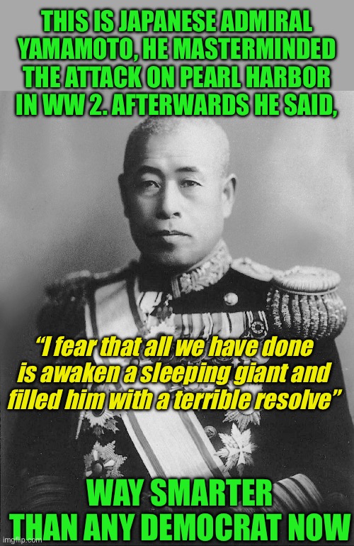 Americas enemies always pay | THIS IS JAPANESE ADMIRAL YAMAMOTO, HE MASTERMINDED THE ATTACK ON PEARL HARBOR IN WW 2. AFTERWARDS HE SAID, “I fear that all we have done is awaken a sleeping giant and filled him with a terrible resolve”; WAY SMARTER THAN ANY DEMOCRAT NOW | image tagged in the people have spoken,america hates america haters,crying liars never win in the end,your just desserts are coming | made w/ Imgflip meme maker