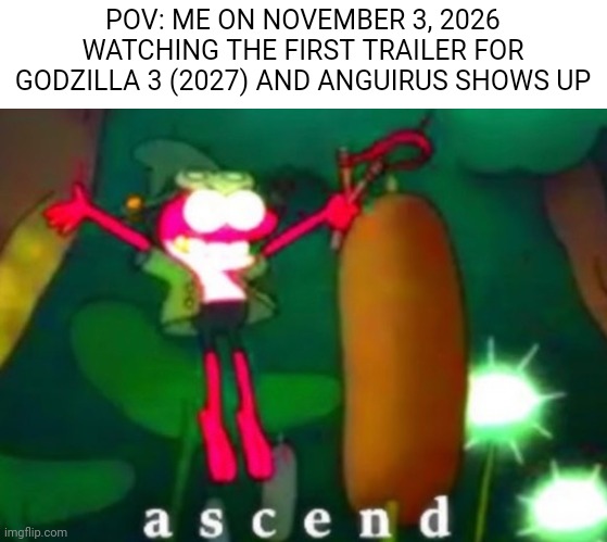 I hope this comes to fruition. | POV: ME ON NOVEMBER 3, 2026 WATCHING THE FIRST TRAILER FOR GODZILLA 3 (2027) AND ANGUIRUS SHOWS UP | image tagged in sprig ascends,godzilla | made w/ Imgflip meme maker