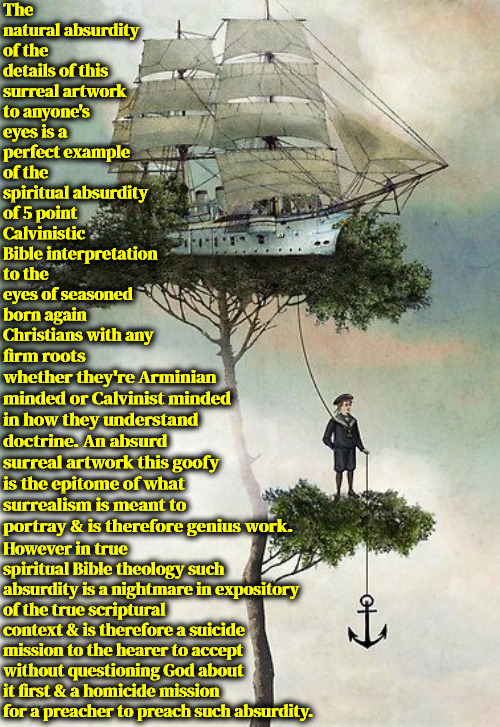 An Absurdity | The natural absurdity of the details of this surreal artwork to anyone's eyes is a perfect example of the spiritual absurdity of 5 point Calvinistic Bible interpretation to the eyes of seasoned born again Christians with any; firm roots whether they're Arminian minded or Calvinist minded in how they understand doctrine. An absurd surreal artwork this goofy is the epitome of what surrealism is meant to portray & is therefore genius work. However in true spiritual Bible theology such absurdity is a nightmare in expository of the true scriptural context & is therefore a suicide mission to the hearer to accept without questioning God about it first & a homicide mission for a preacher to preach such absurdity. | image tagged in calvinism,arminian,molinism,dangerous demonic dogma,surrealism,not true spiritual theology just absurd | made w/ Imgflip meme maker