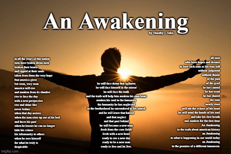 An Awakening | An Awakening; by Timothy J. Sabo; all men

who have hopes and dreams
to love each man as his own self
without judgment
without shame
of the past

of the grief
he has caused
he has tread
he has shared

the man
newly risen
will stir the echoes of his heart
he will wind the hands of his soul
and take his first breath
and awaken for the first time

An Awakening
to the truth about american history

an Awakening
to what is happening in our world today

an Awakening
to the promise of a different tomorrow. in all the years of this nation
men have beaten down men
broken their hearts
and ripped at their souls
taken from them the very hope
that america gives

but soon, very soon
america will rise
and awaken from its slumber
rise to face the day
with a new perspective

rise and shine like
never before

when that day arrives
when the man rises up out of his bed
and faces his past

when he knows he can no longer
hide his crimes
his inhumanity to others

when he sees himself
for what he truly is

despicable; he will face down that ugliness
he will face himself in the mirror
he will face the truth

and the truth will help him awaken his own heart
awaken his soul to the humanity
the humanity he has neglected
to the brotherhood he surrendered to his hatred

and he will leave that hatred
and that neglect
and that past behind

he will become a new man

fresh from the corn fields
fresh with a new heart

ready to see a new day
ready to be a new man
ready to live and let live. | image tagged in poem,awakening,copyright,america,the life of man,an awakening | made w/ Imgflip meme maker