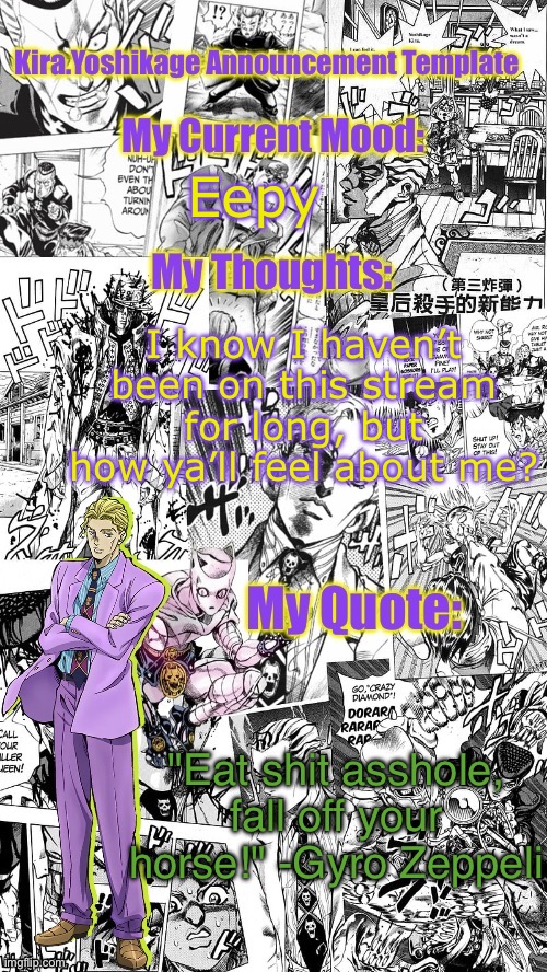 Kira.Yoshikage announcement template | Eepy; I know I haven’t been on this stream for long, but how ya’ll feel about me? "Eat shit asshole, fall off your horse!" -Gyro Zeppeli | image tagged in kira yoshikage announcement template | made w/ Imgflip meme maker