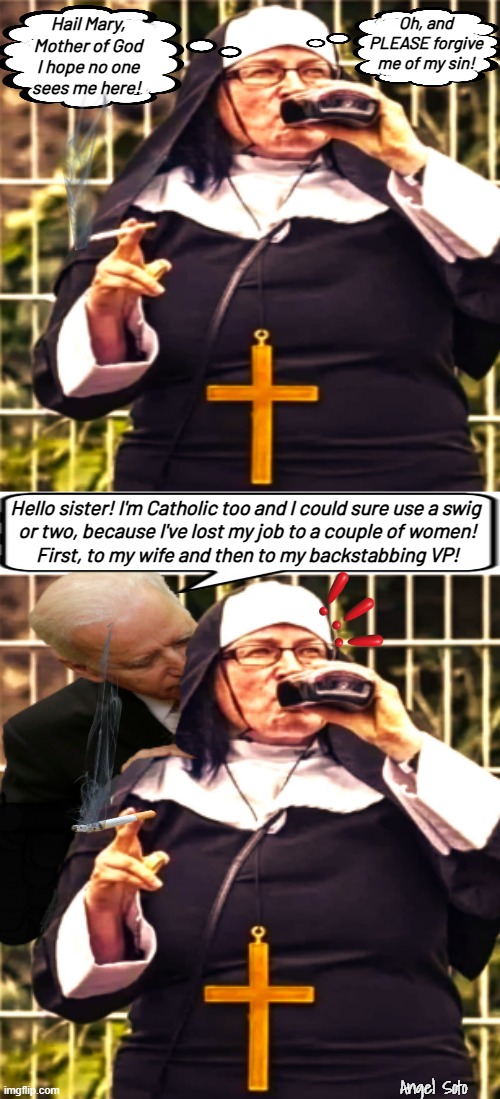 biden hooks up with a catholic nun | Oh, and PLEASE forgive me of my sin! Hail Mary,
Mother of God
I hope no one
sees me here! Hello sister! I'm Catholic too and I could sure use a swig 
or two, because I've lost my job to a couple of women!
First, to my wife and then to my backstabbing VP! Angel Soto | image tagged in biden hooks up with a catholic nun,joe biden,vice president,catholic,sin,wife | made w/ Imgflip meme maker