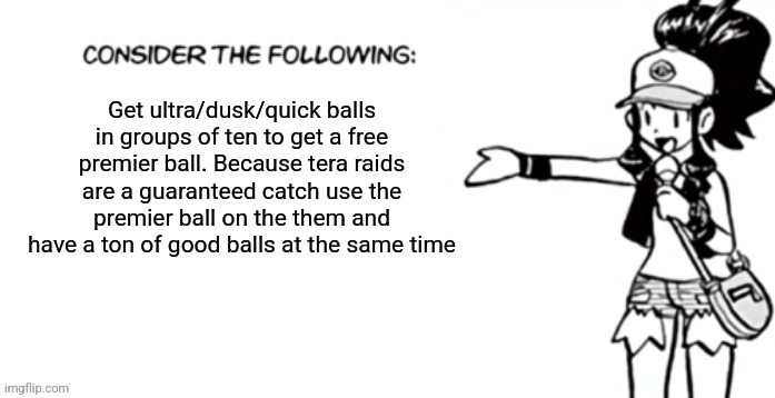 Consider the following pokespe | Get ultra/dusk/quick balls in groups of ten to get a free premier ball. Because tera raids are a guaranteed catch use the premier ball on the them and have a ton of good balls at the same time | image tagged in consider the following pokespe | made w/ Imgflip meme maker