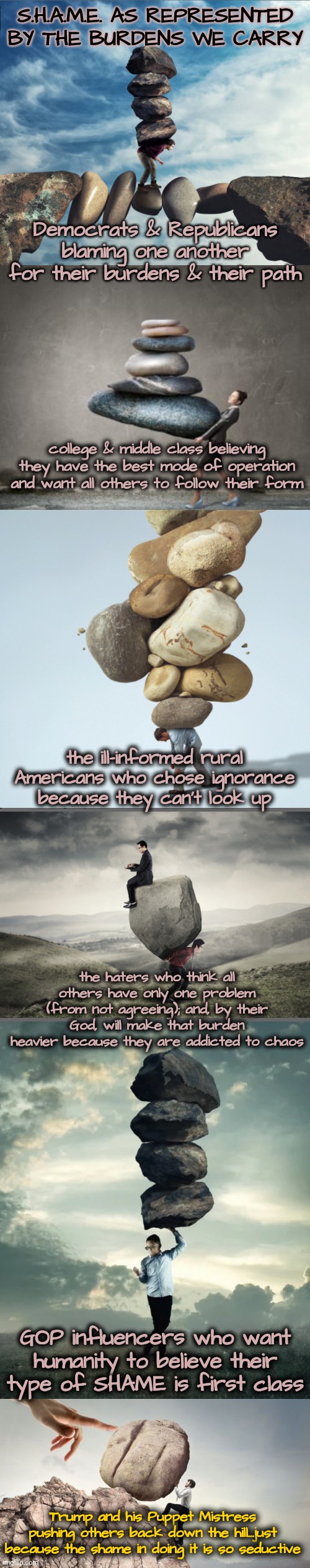 The Shaming of Americans | S.H.A.M.E. AS REPRESENTED BY THE BURDENS WE CARRY; Democrats & Republicans blaming one another for their burdens & their path; college & middle class believing they have the best mode of operation and want all others to follow their form; the ill-informed rural Americans who chose ignorance because they can't look up; the haters who think all others have only one problem (from not agreeing); and, by their God, will make that burden heavier because they are addicted to chaos; GOP influencers who want humanity to believe their type of SHAME is first class; Trump and his Puppet Mistress pushing others back down the hill...just because the shame in doing it is so seductive | image tagged in blossom raveneski,shame,walk on water,dnc,gop | made w/ Imgflip meme maker