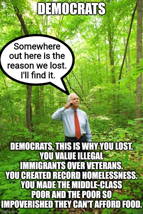 Stop pointing the finger at everyone else but you own ideas.  You're completely out of touch. | DEMOCRATS; Somewhere out here is the reason we lost.  I'll find it. DEMOCRATS, THIS IS WHY YOU LOST.
YOU VALUE ILLEGAL IMMIGRANTS OVER VETERANS.
YOU CREATED RECORD HOMELESSNESS.
YOU MADE THE MIDDLE-CLASS POOR AND THE POOR SO IMPOVERISHED THEY CAN'T AFFORD FOOD. | image tagged in its not about climate change,its not about tran-rights,its about the economy stupid | made w/ Imgflip meme maker