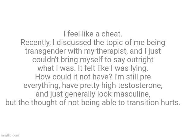 I feel like a cheat.
Recently, I discussed the topic of me being transgender with my therapist, and I just couldn't bring myself to say outright what I was. It felt like I was lying. How could it not have? I'm still pre everything, have pretty high testosterone, and just generally look masculine, but the thought of not being able to transition hurts. | made w/ Imgflip meme maker