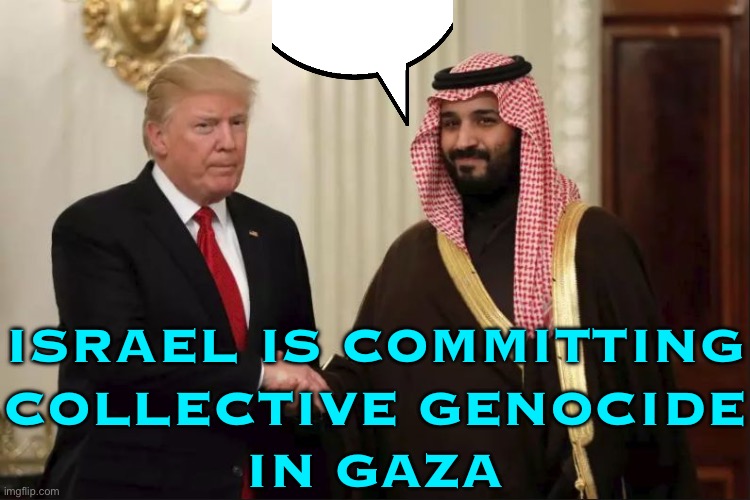 Mohammed Bin Salman accuses Israel Of Committing ‘Collective Genocide’ In Gazai | ISRAEL IS COMMITTING
COLLECTIVE GENOCIDE
IN GAZA | image tagged in trump and prince mohammed bin salman,genocide,palestine,religion,donald trump,breaking news | made w/ Imgflip meme maker
