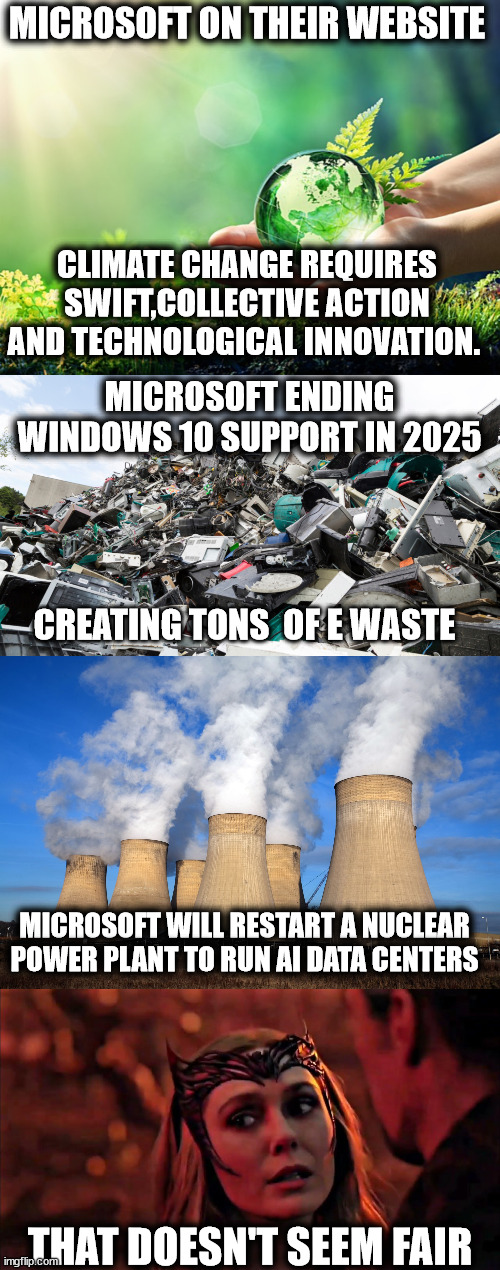 Microsoft fighting for the environment and climate change be like... | MICROSOFT ON THEIR WEBSITE; CLIMATE CHANGE REQUIRES SWIFT,COLLECTIVE ACTION AND TECHNOLOGICAL INNOVATION. MICROSOFT ENDING WINDOWS 10 SUPPORT IN 2025; CREATING TONS  OF E WASTE; MICROSOFT WILL RESTART A NUCLEAR POWER PLANT TO RUN AI DATA CENTERS; THAT DOESN'T SEEM FAIR | image tagged in environment earth protect,microsoft,windows | made w/ Imgflip meme maker