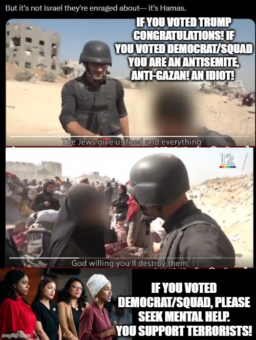 If you voted Trump congratulations! Voted Democrat? Seek mental help! | IF YOU VOTED TRUMP CONGRATULATIONS! IF YOU VOTED DEMOCRAT/SQUAD YOU ARE AN ANTISEMITE, ANTI-GAZAN! AN IDIOT! IF YOU VOTED DEMOCRAT/SQUAD, PLEASE SEEK MENTAL HELP. YOU SUPPORT TERRORISTS! | image tagged in mental illness,sam elliott special kind of stupid | made w/ Imgflip meme maker