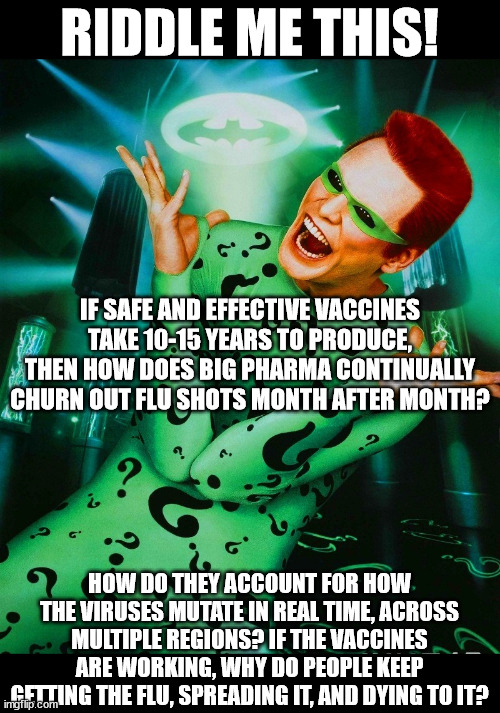 My most long-winded meme yet.  Sorry! | RIDDLE ME THIS! IF SAFE AND EFFECTIVE VACCINES TAKE 10-15 YEARS TO PRODUCE, THEN HOW DOES BIG PHARMA CONTINUALLY CHURN OUT FLU SHOTS MONTH AFTER MONTH? HOW DO THEY ACCOUNT FOR HOW THE VIRUSES MUTATE IN REAL TIME, ACROSS MULTIPLE REGIONS? IF THE VACCINES ARE WORKING, WHY DO PEOPLE KEEP GETTING THE FLU, SPREADING IT, AND DYING TO IT? | image tagged in jim carrey riddler,vaccines,vaccination,flu,influenza,riddle me this | made w/ Imgflip meme maker