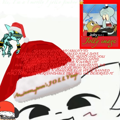 https://imgflip.com/i/9a13z3?nerp=1731497457#com34124274 This post | Jolly; AGAHSGFUFHFJF MY ABILITY TO COMMENT HAS BEEN DISABLED FOR 2 DAYS. REMEMBER THAT POST WITH THE “REPLY AND YOU LIKE DICK” AND THE BOT KEPT GOING UNTIL IT LOST IT AND JUST SAID THE N WORD (IT WAS CROPPED THO)? WELL IN THE COMMENTS, WE TYPED UP THE WORD LIEGE HOW R/OUIJA WORKS, AND NOW ME N SOMEONE ELSE WERE BANNED FOR 2 DAYS :( UNDERSTANDABLE TBH THO, WE DESERVED IT. | image tagged in my jolly announcement | made w/ Imgflip meme maker
