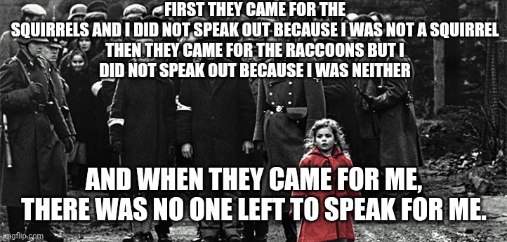 Peanut died in vain - tested negative for rabies! | FIRST THEY CAME FOR THE SQUIRRELS AND I DID NOT SPEAK OUT BECAUSE I WAS NOT A SQUIRREL

THEN THEY CAME FOR THE RACCOONS BUT I DID NOT SPEAK OUT BECAUSE I WAS NEITHER; AND WHEN THEY CAME FOR ME, THERE WAS NO ONE LEFT TO SPEAK FOR ME. | image tagged in first they came for the socialists,peanut,fred raccoon,government corruption,government overreach,bureaucracy | made w/ Imgflip meme maker