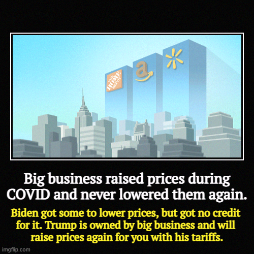 Biden lowered drug costs. Do you really think Trump gives a flying? | Big business raised prices during COVID and never lowered them again. | Biden got some to lower prices, but got no credit 

for it. Trump is | image tagged in funny,demotivationals,big business,tax cuts for the rich,corporate greed,tariffs | made w/ Imgflip demotivational maker