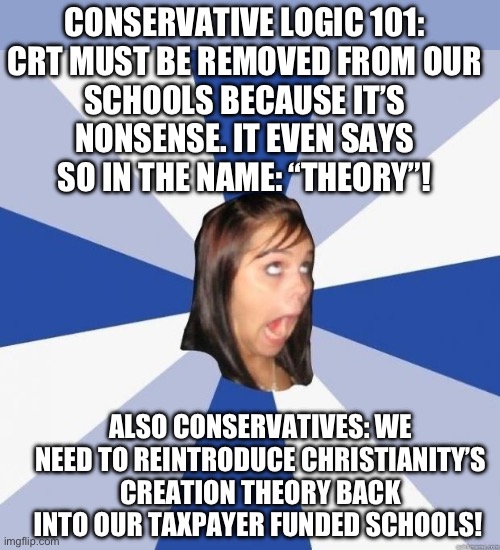 Conservative Logic 101 | CONSERVATIVE LOGIC 101:

CRT MUST BE REMOVED FROM OUR SCHOOLS BECAUSE IT’S NONSENSE. IT EVEN SAYS SO IN THE NAME: “THEORY”! ALSO CONSERVATIVES: WE NEED TO REINTRODUCE CHRISTIANITY’S CREATION THEORY BACK INTO OUR TAXPAYER FUNDED SCHOOLS! | image tagged in republicans,conservatives,hypocrisy,christian nationalism is cancer,usa,religion | made w/ Imgflip meme maker