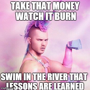 Unicorn MAN Meme | TAKE THAT MONEY WATCH IT BURN SWIM IN THE RIVER THAT LESSONS ARE LEARNED | image tagged in memes,unicorn man | made w/ Imgflip meme maker