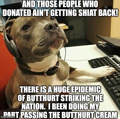 pit bull tech support | AND THOSE PEOPLE WHO DONATED AIN'T GETTING SHIAT BACK! THERE IS A HUGE EPIDEMIC OF BUTTHURT STRIKING THE NATION.  I BEEN DOING MY PART PASSI | image tagged in pit bull tech support | made w/ Imgflip meme maker