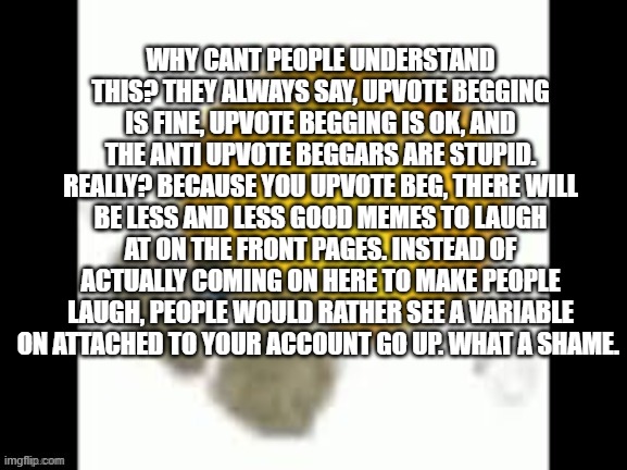 just understand, for once. | WHY CANT PEOPLE UNDERSTAND THIS? THEY ALWAYS SAY, UPVOTE BEGGING IS FINE, UPVOTE BEGGING IS OK, AND THE ANTI UPVOTE BEGGARS ARE STUPID. REALLY? BECAUSE YOU UPVOTE BEG, THERE WILL BE LESS AND LESS GOOD MEMES TO LAUGH AT ON THE FRONT PAGES. INSTEAD OF ACTUALLY COMING ON HERE TO MAKE PEOPLE LAUGH, PEOPLE WOULD RATHER SEE A VARIABLE ON ATTACHED TO YOUR ACCOUNT GO UP. WHAT A SHAME. | image tagged in emoji laying on the floor,memes | made w/ Imgflip meme maker