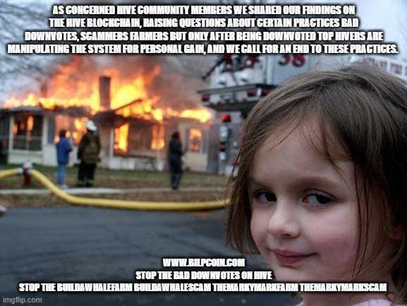 Disaster Girl Meme | AS CONCERNED HIVE COMMUNITY MEMBERS WE SHARED OUR FINDINGS ON THE HIVE BLOCKCHAIN, RAISING QUESTIONS ABOUT CERTAIN PRACTICES BAD DOWNVOTES, SCAMMERS FARMERS BUT ONLY AFTER BEING DOWNVOTED TOP HIVERS ARE MANIPULATING THE SYSTEM FOR PERSONAL GAIN, AND WE CALL FOR AN END TO THESE PRACTICES. WWW.BILPCOIN.COM

STOP THE BAD DOWNVOTES ON HIVE

STOP THE BUILDAWHALEFARM BUILDAWHALESCAM THEMARKYMARKFARM THEMARKYMARKSCAM | image tagged in memes,disaster girl | made w/ Imgflip meme maker