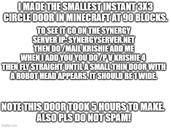 My worldrecord | I MADE THE SMALLEST INSTANT 3X3 CIRCLE DOOR IN MINECRAFT AT 90 BLOCKS. TO SEE IT GO ON THE SYNERGY SERVER IP: SYNERGYSERVER.NET
THEN DO /MAIL KRISHIE ADD ME
WHEN I ADD YOU YOU DO /P V KRISHIE 4 
THEN FLY STRAIGHT UNTIL A SMALL THIN DOOR WITH A ROBOT HEAD APPEARS. IT SHOULD BE 1 WIDE. NOTE THIS DOOR TOOK 5 HOURS TO MAKE. 
ALSO PLS DO NOT SPAM! | image tagged in redstone,instant,3x3,circle,small,i've looked at this for 5 hours now | made w/ Imgflip meme maker