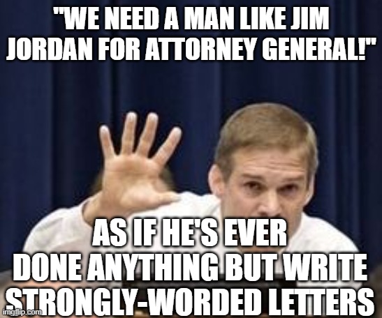 I'd rather have Texas AG Paxton | "WE NEED A MAN LIKE JIM JORDAN FOR ATTORNEY GENERAL!"; AS IF HE'S EVER DONE ANYTHING BUT WRITE STRONGLY-WORDED LETTERS | image tagged in jim jordan | made w/ Imgflip meme maker