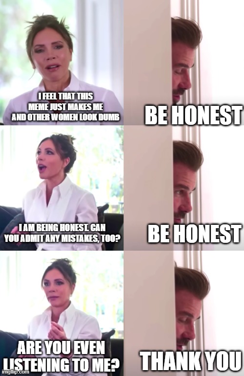 Be Honest - Arrogance | I FEEL THAT THIS MEME JUST MAKES ME AND OTHER WOMEN LOOK DUMB; BE HONEST; I AM BEING HONEST. CAN YOU ADMIT ANY MISTAKES, TOO? BE HONEST; ARE YOU EVEN LISTENING TO ME? THANK YOU | image tagged in victoria david beckham be honest,arrogance,sexism,honesty,listening,not listening | made w/ Imgflip meme maker