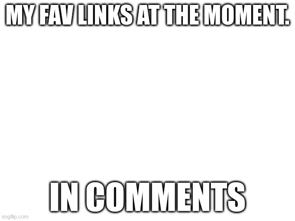 fav links | MY FAV LINKS AT THE MOMENT. IN COMMENTS | made w/ Imgflip meme maker