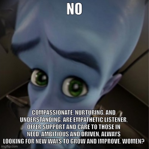 Women | NO; COMPASSIONATE, NURTURING, AND UNDERSTANDING. ARE EMPATHETIC LISTENER, OFFER SUPPORT AND CARE TO THOSE IN NEED. AMBITIOUS AND DRIVEN, ALWAYS LOOKING FOR NEW WAYS TO GROW AND IMPROVE. WOMEN? | image tagged in megamind peeking | made w/ Imgflip meme maker