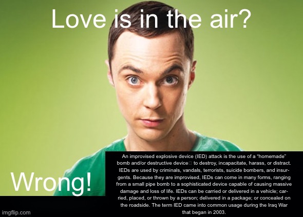 Love is in the air? Wrong! X | An improvised explosive device (IED) attack is the use of a “homemade”
bomb and/or destructive device to destroy, incapacitate, harass, or distract.
IEDs are used by criminals, vandals, terrorists, suicide bombers, and insur-
gents. Because they are improvised, IEDs can come in many forms, ranging
from a small pipe bomb to a sophisticated device capable of causing massive
damage and loss of life. IEDs can be carried or delivered in a vehicle; car-
ried, placed, or thrown by a person; delivered in a package; or concealed on
the roadside. The term IED came into common usage during the Iraq War
that began in 2003. | image tagged in love is in the air wrong x | made w/ Imgflip meme maker