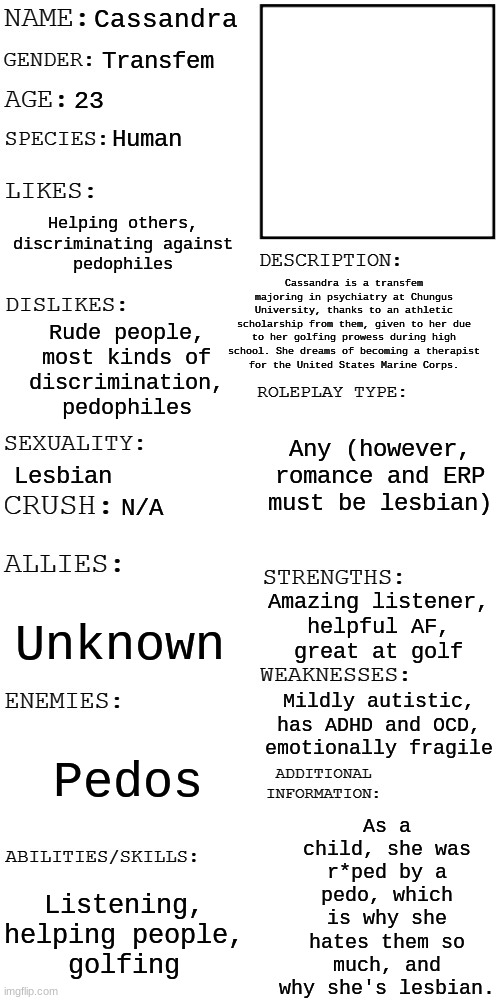 (Updated) Roleplay OC showcase | Cassandra Transfem 23 Human Helping others,
discriminating against
pedophiles Rude people,
most kinds of
discrimination,
pedophiles Lesbian  | image tagged in updated roleplay oc showcase | made w/ Imgflip meme maker