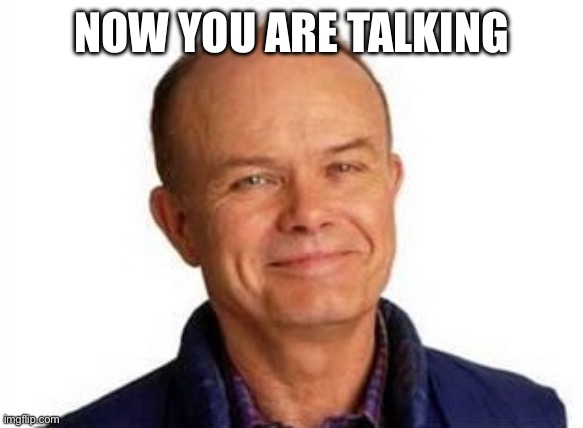 Smiling Red Forman | NOW YOU ARE TALKING | image tagged in smiling red forman | made w/ Imgflip meme maker