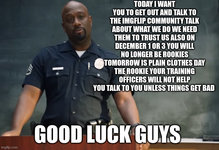 Sargent gray | TODAY I WANT YOU TO GET OUT AND TALK TO THE IMGFLIP COMMUNITY TALK ABOUT WHAT WE DO WE NEED THEM TO TRUST US ALSO ON DECEMBER 1 OR 3 YOU WILL NO LONGER BE ROOKIES TOMORROW IS PLAIN CLOTHES DAY THE ROOKIE YOUR TRAINING OFFICERS WILL NOT HELP YOU TALK TO YOU UNLESS THINGS GET BAD; GOOD LUCK GUYS | image tagged in sargent gray | made w/ Imgflip meme maker