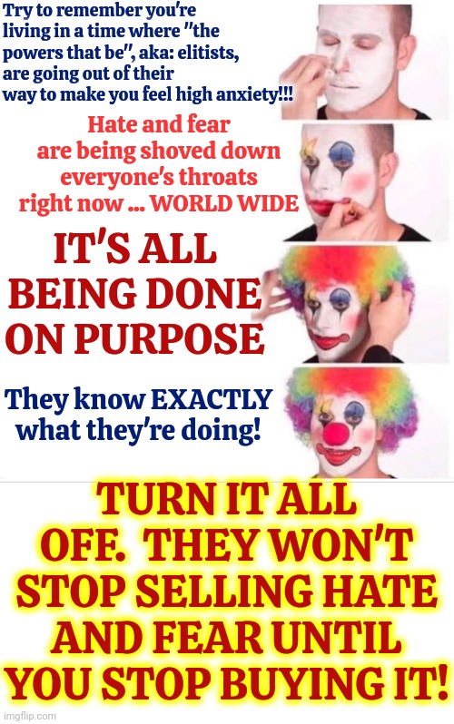 You Have Control Over What You Ingest.  Turn It ALL Off And Regain Control.  They Can NOT Own You Unless You Let Them! | Try to remember you're living in a time where "the powers that be", aka: elitists, are going out of their way to make you feel high anxiety!!! Hate and fear are being shoved down everyone's throats right now ... WORLD WIDE; IT'S ALL BEING DONE ON PURPOSE; TURN IT ALL OFF.  THEY WON'T STOP SELLING HATE AND FEAR UNTIL YOU STOP BUYING IT! They know EXACTLY what they're doing! | image tagged in memes,clown applying makeup,depression sadness hurt pain anxiety,fear and hate,turn them off,turn it off | made w/ Imgflip meme maker