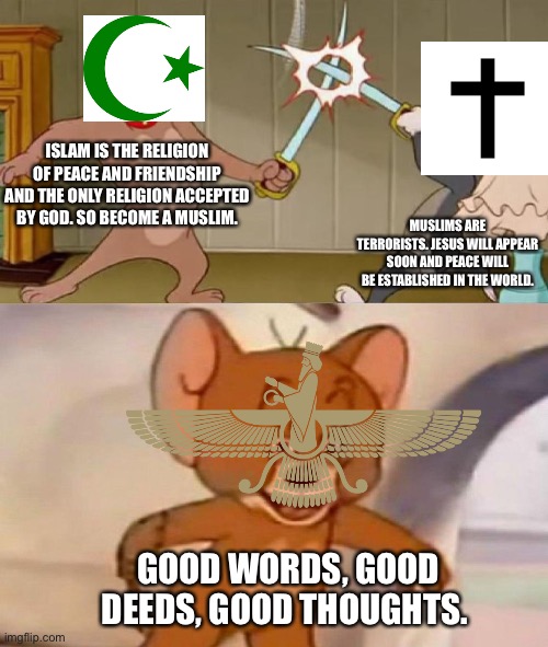 Tom and Jerry swordfight | ISLAM IS THE RELIGION OF PEACE AND FRIENDSHIP AND THE ONLY RELIGION ACCEPTED BY GOD. SO BECOME A MUSLIM. MUSLIMS ARE TERRORISTS. JESUS WILL APPEAR SOON AND PEACE WILL BE ESTABLISHED IN THE WORLD. GOOD WORDS, GOOD DEEDS, GOOD THOUGHTS. | image tagged in tom and jerry swordfight,memes,religion,islam,christian,zoroastrianism | made w/ Imgflip meme maker