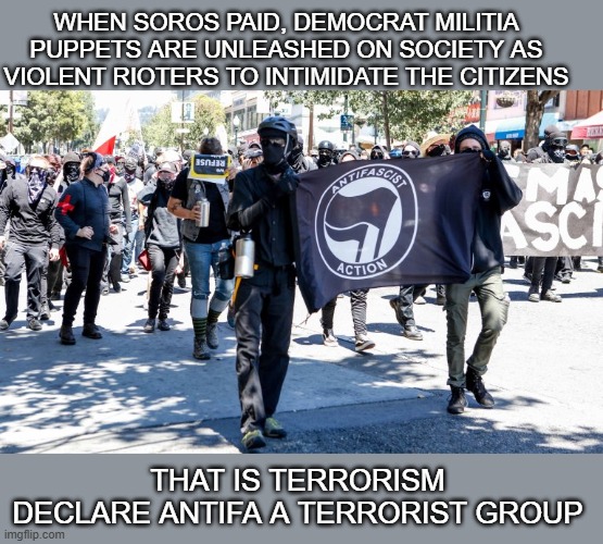 antifa terrorist group | WHEN SOROS PAID, DEMOCRAT MILITIA PUPPETS ARE UNLEASHED ON SOCIETY AS VIOLENT RIOTERS TO INTIMIDATE THE CITIZENS; THAT IS TERRORISM
DECLARE ANTIFA A TERRORIST GROUP | made w/ Imgflip meme maker