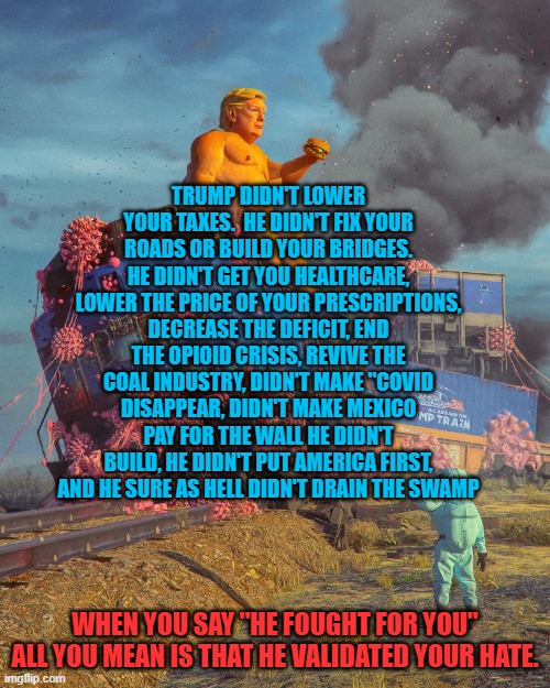 Trump Train | TRUMP DIDN'T LOWER YOUR TAXES.  HE DIDN'T FIX YOUR ROADS OR BUILD YOUR BRIDGES. HE DIDN'T GET YOU HEALTHCARE, LOWER THE PRICE OF YOUR PRESCRIPTIONS, DECREASE THE DEFICIT, END THE OPIOID CRISIS, REVIVE THE COAL INDUSTRY, DIDN'T MAKE "COVID DISAPPEAR, DIDN'T MAKE MEXICO PAY FOR THE WALL HE DIDN'T BUILD, HE DIDN'T PUT AMERICA FIRST, AND HE SURE AS HELL DIDN'T DRAIN THE SWAMP; WHEN YOU SAY "HE FOUGHT FOR YOU" ALL YOU MEAN IS THAT HE VALIDATED YOUR HATE. | image tagged in trump train | made w/ Imgflip meme maker