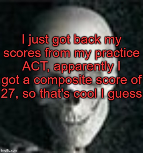 . | I just got back my scores from my practice ACT, apparently I got a composite score of 27, so that's cool I guess | image tagged in skull | made w/ Imgflip meme maker