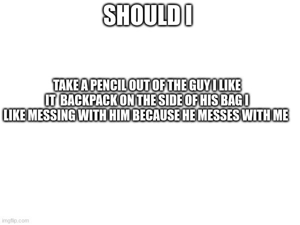 I wanna do it so bad i almost did | SHOULD I; TAKE A PENCIL OUT OF THE GUY I LIKE IT  BACKPACK ON THE SIDE OF HIS BAG I LIKE MESSING WITH HIM BECAUSE HE MESSES WITH ME | image tagged in i should i | made w/ Imgflip meme maker